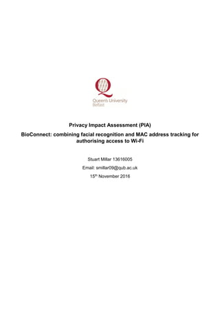 Privacy Impact Assessment (PIA)
BioConnect: combining facial recognition and MAC address tracking for
authorising access to Wi-Fi
Stuart Millar 13616005
Email: smillar09@qub.ac.uk
15th November 2016
 