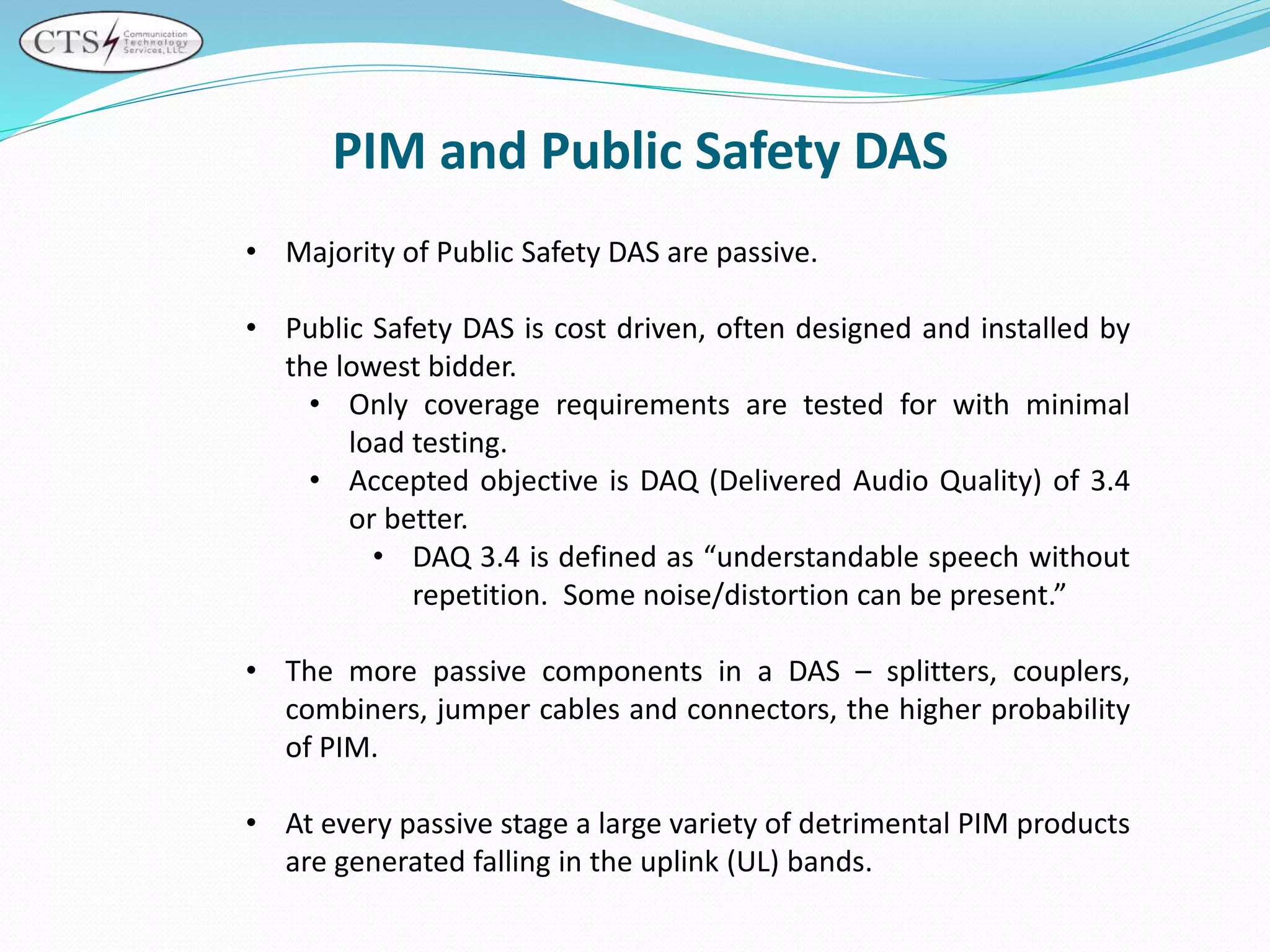 PIM and Public Safety DAS
• Majority of Public Safety DAS are passive.
• Public Safety DAS is cost driven, often designed and installed by
the lowest bidder.
• Only coverage requirements are tested for with minimal
load testing.
• Accepted objective is DAQ (Delivered Audio Quality) of 3.4
or better.
• DAQ 3.4 is defined as “understandable speech without
repetition. Some noise/distortion can be present.”
• The more passive components in a DAS – splitters, couplers,
combiners, jumper cables and connectors, the higher probability
of PIM.
• At every passive stage a large variety of detrimental PIM products
are generated falling in the uplink (UL) bands.
 