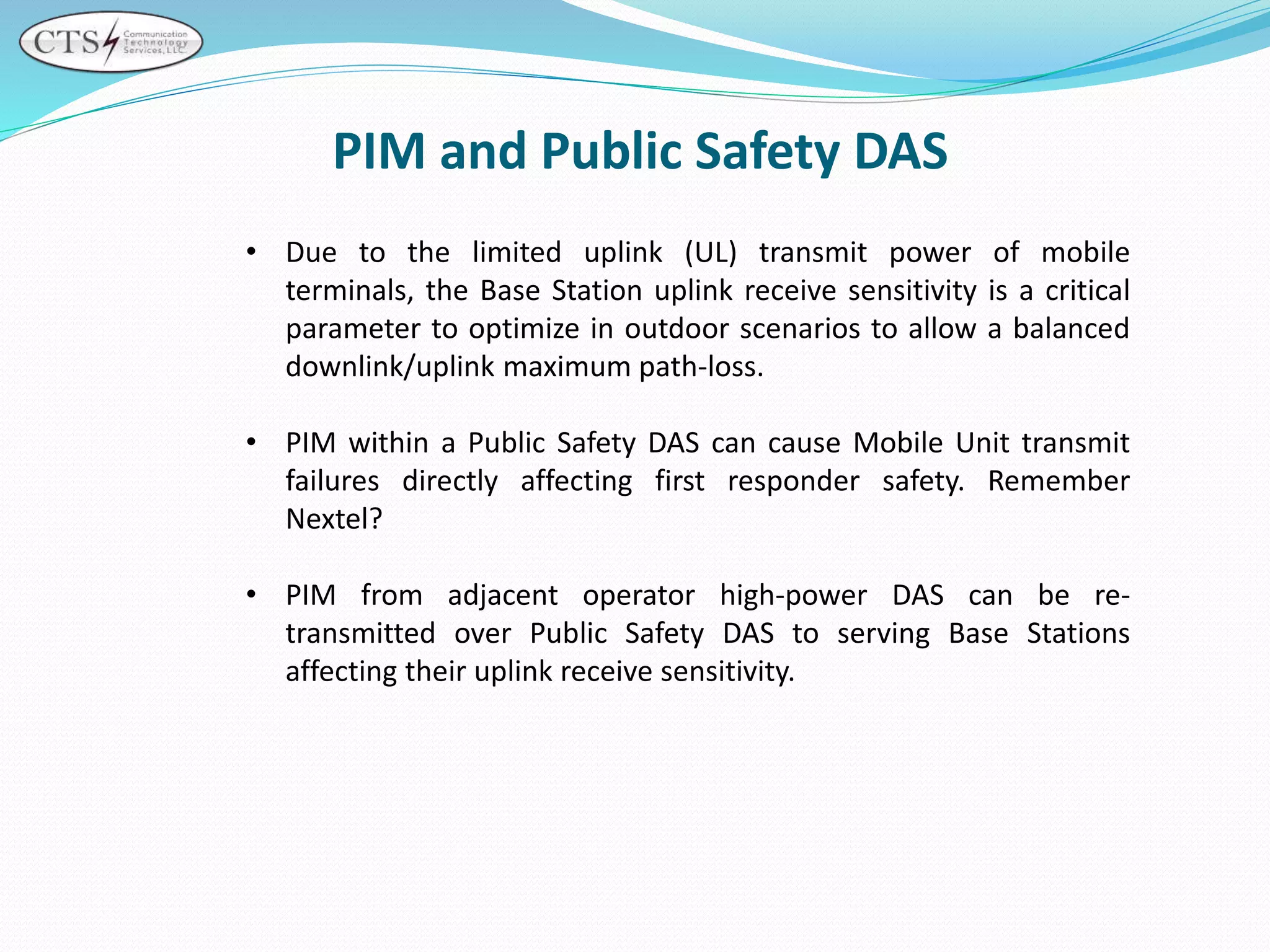 PIM and Public Safety DAS
• Due to the limited uplink (UL) transmit power of mobile
terminals, the Base Station uplink receive sensitivity is a critical
parameter to optimize in outdoor scenarios to allow a balanced
downlink/uplink maximum path-loss.
• PIM within a Public Safety DAS can cause Mobile Unit transmit
failures directly affecting first responder safety. Remember
Nextel?
• PIM from adjacent operator high-power DAS can be re-
transmitted over Public Safety DAS to serving Base Stations
affecting their uplink receive sensitivity.
 