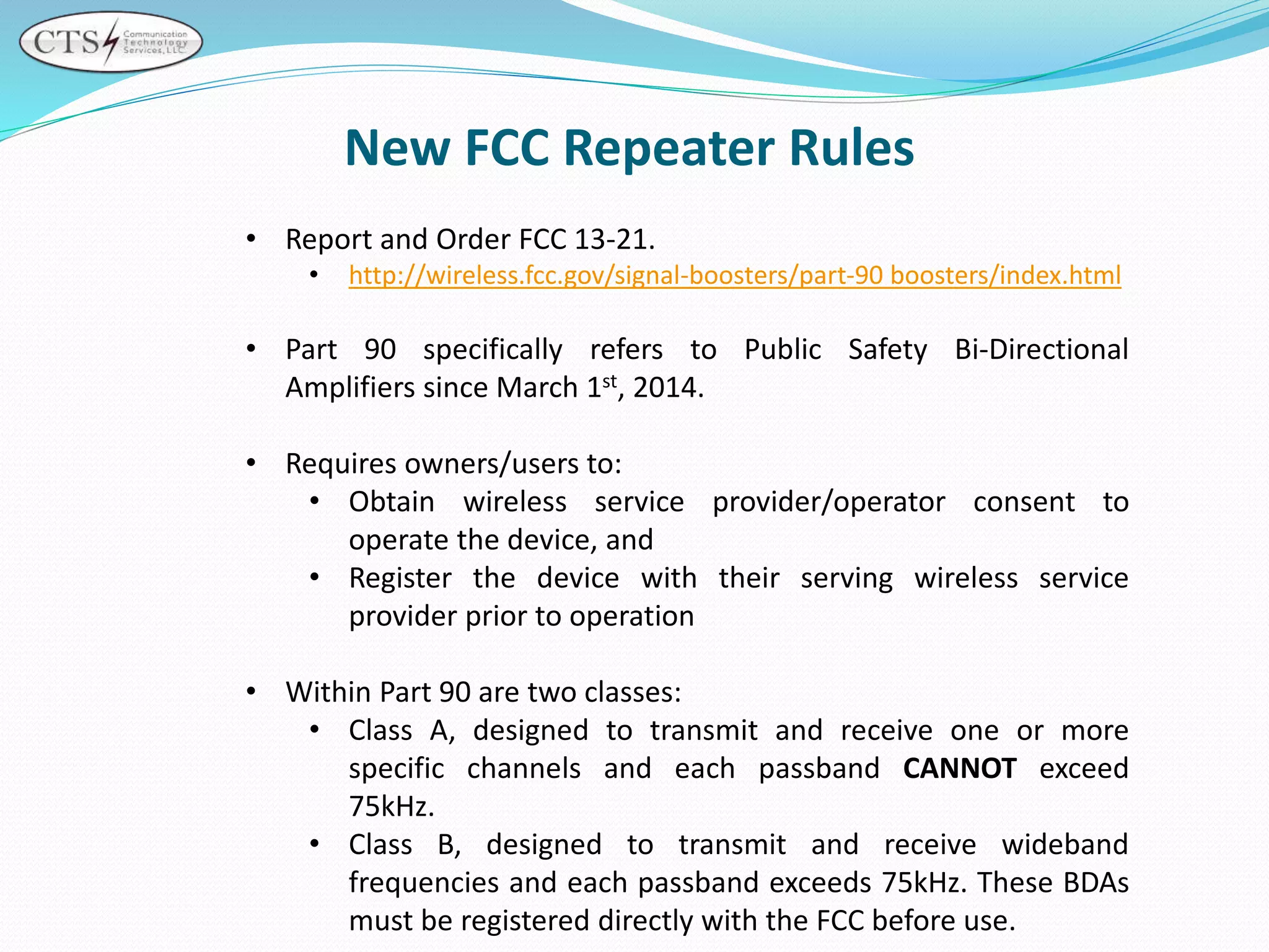 New FCC Repeater Rules
• Report and Order FCC 13-21.
• http://wireless.fcc.gov/signal-boosters/part-90 boosters/index.html
• Part 90 specifically refers to Public Safety Bi-Directional
Amplifiers since March 1st, 2014.
• Requires owners/users to:
• Obtain wireless service provider/operator consent to
operate the device, and
• Register the device with their serving wireless service
provider prior to operation
• Within Part 90 are two classes:
• Class A, designed to transmit and receive one or more
specific channels and each passband CANNOT exceed
75kHz.
• Class B, designed to transmit and receive wideband
frequencies and each passband exceeds 75kHz. These BDAs
must be registered directly with the FCC before use.
 