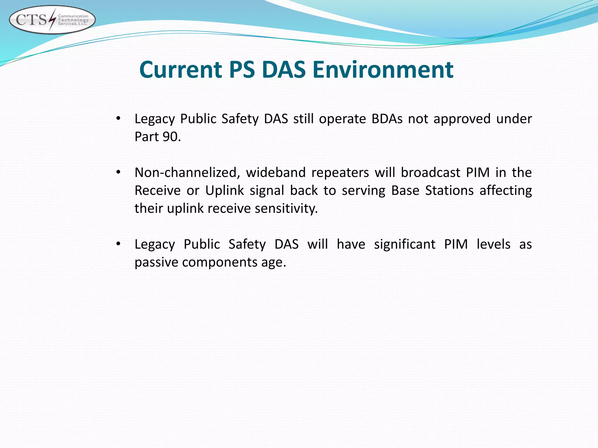 • Legacy Public Safety DAS still operate BDAs not approved under
Part 90.
• Non-channelized, wideband repeaters will broadcast PIM in the
Receive or Uplink signal back to serving Base Stations affecting
their uplink receive sensitivity.
• Legacy Public Safety DAS will have significant PIM levels as
passive components age.
Current PS DAS Environment
 