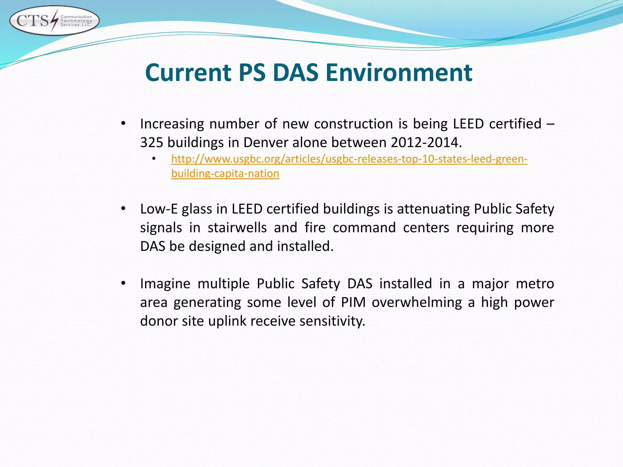 • Increasing number of new construction is being LEED certified –
325 buildings in Denver alone between 2012-2014.
• http://www.usgbc.org/articles/usgbc-releases-top-10-states-leed-green-
building-capita-nation
• Low-E glass in LEED certified buildings is attenuating Public Safety
signals in stairwells and fire command centers requiring more
DAS be designed and installed.
• Imagine multiple Public Safety DAS installed in a major metro
area generating some level of PIM overwhelming a high power
donor site uplink receive sensitivity.
Current PS DAS Environment
 