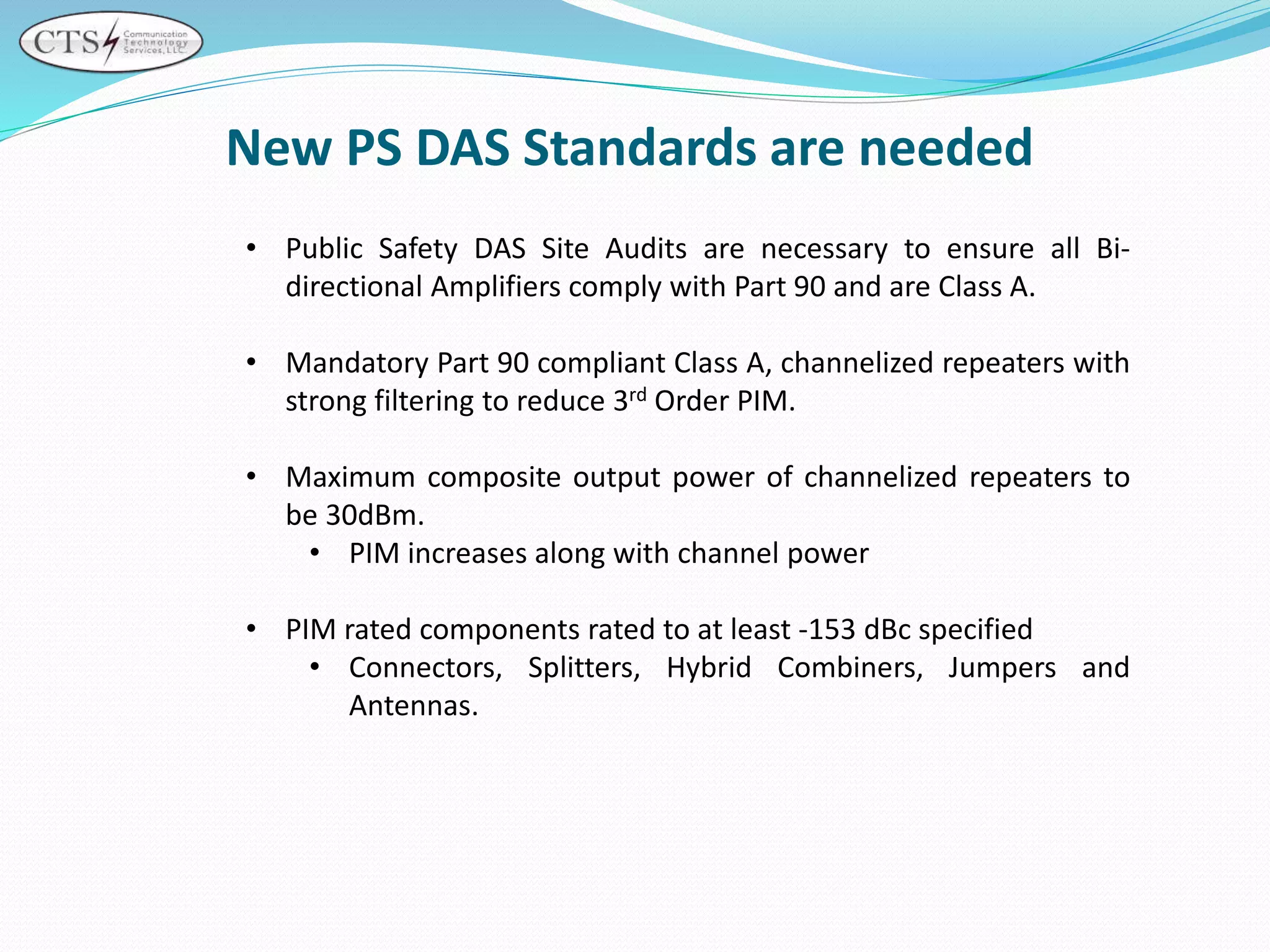 New PS DAS Standards are needed
• Public Safety DAS Site Audits are necessary to ensure all Bi-
directional Amplifiers comply with Part 90 and are Class A.
• Mandatory Part 90 compliant Class A, channelized repeaters with
strong filtering to reduce 3rd Order PIM.
• Maximum composite output power of channelized repeaters to
be 30dBm.
• PIM increases along with channel power
• PIM rated components rated to at least -153 dBc specified
• Connectors, Splitters, Hybrid Combiners, Jumpers and
Antennas.
 