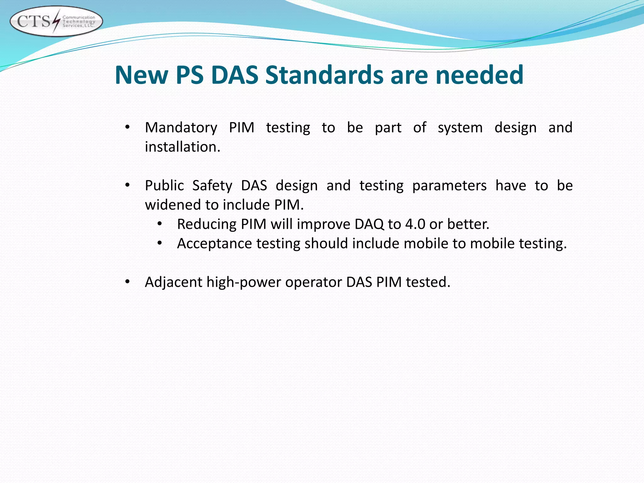 New PS DAS Standards are needed
• Mandatory PIM testing to be part of system design and
installation.
• Public Safety DAS design and testing parameters have to be
widened to include PIM.
• Reducing PIM will improve DAQ to 4.0 or better.
• Acceptance testing should include mobile to mobile testing.
• Adjacent high-power operator DAS PIM tested.
 