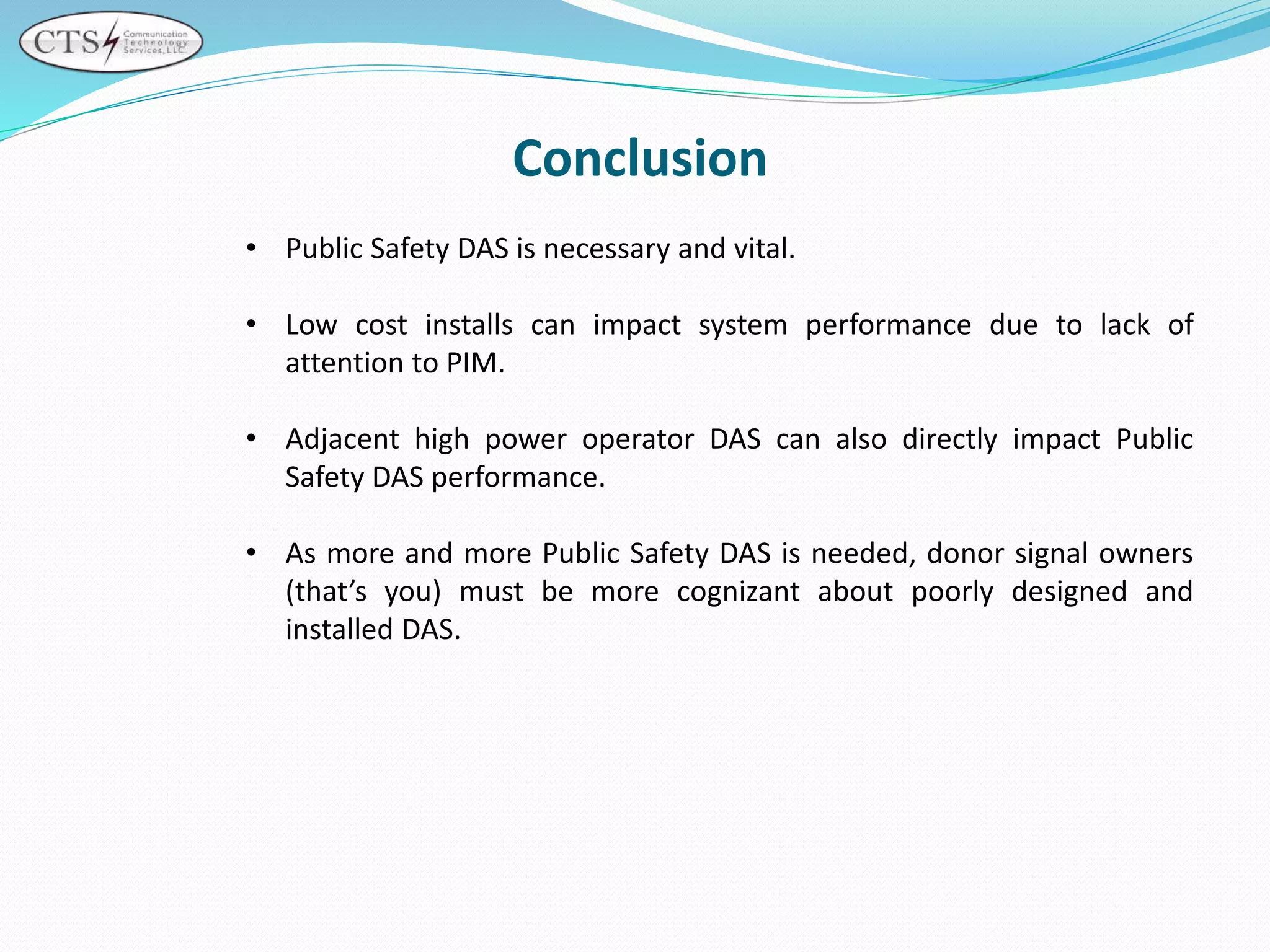 Conclusion
• Public Safety DAS is necessary and vital.
• Low cost installs can impact system performance due to lack of
attention to PIM.
• Adjacent high power operator DAS can also directly impact Public
Safety DAS performance.
• As more and more Public Safety DAS is needed, donor signal owners
(that’s you) must be more cognizant about poorly designed and
installed DAS.
 