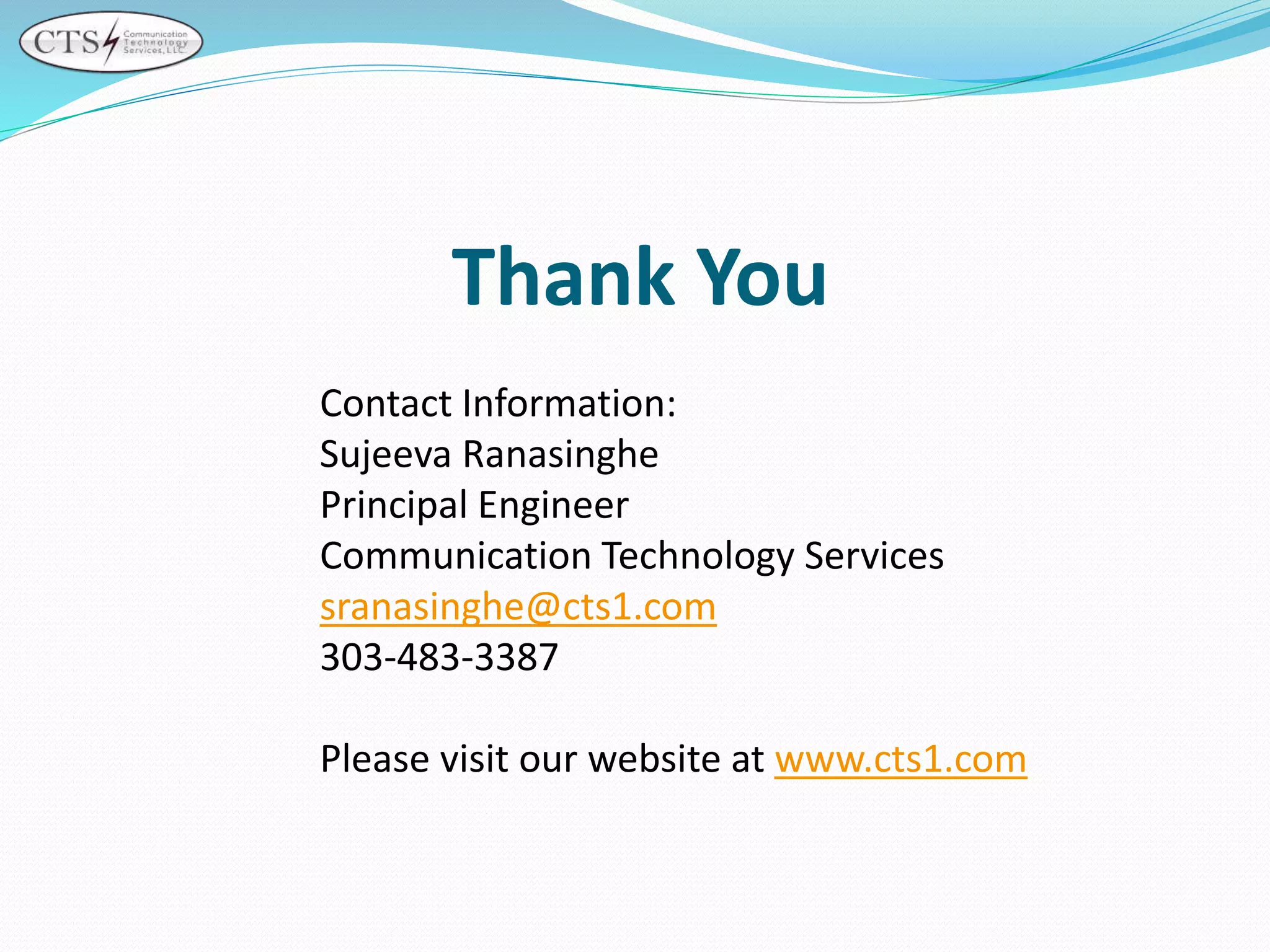 Contact Information:
Sujeeva Ranasinghe
Principal Engineer
Communication Technology Services
sranasinghe@cts1.com
303-483-3387
Please visit our website at www.cts1.com
Thank You
 