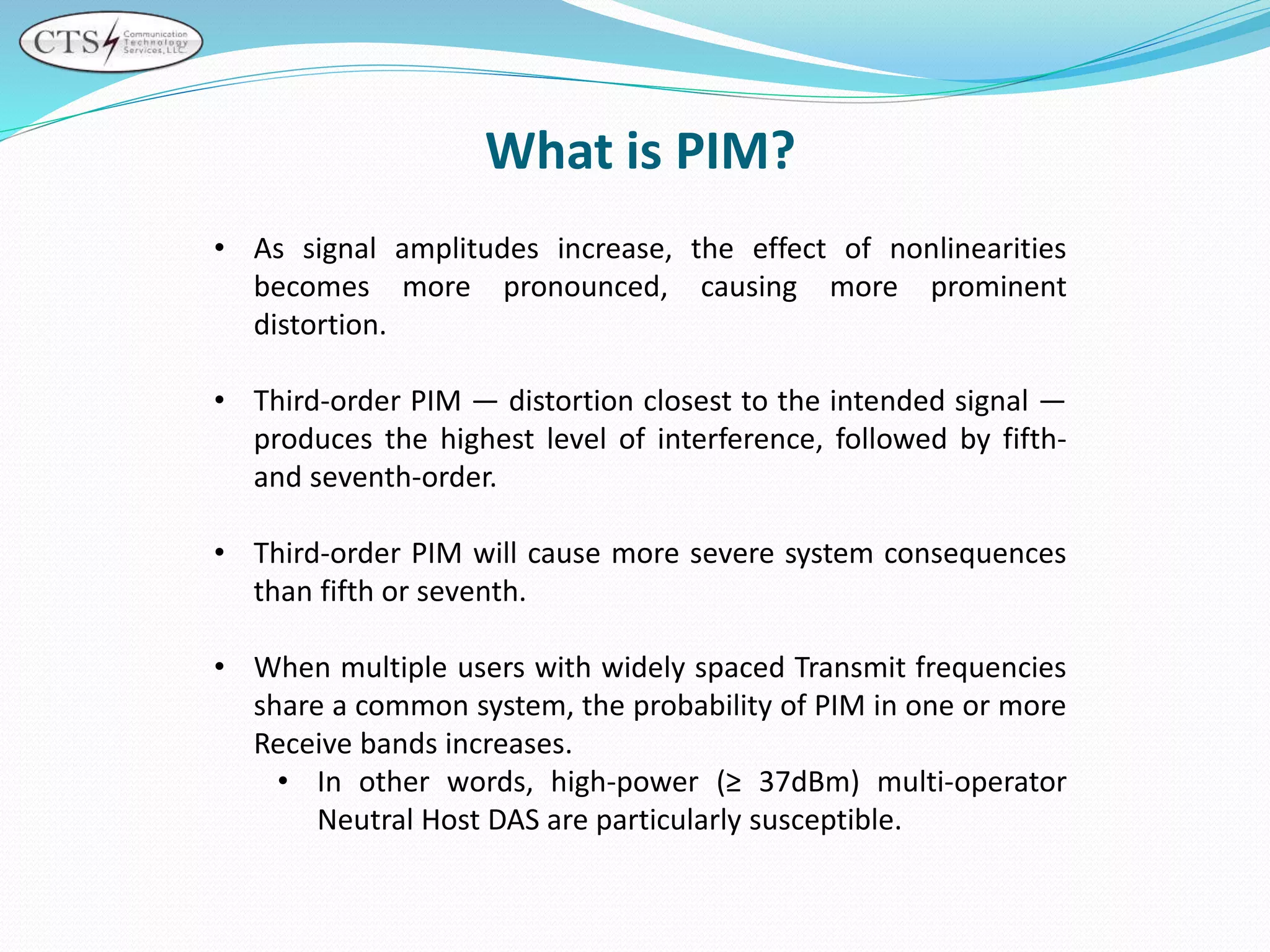 • As signal amplitudes increase, the effect of nonlinearities
becomes more pronounced, causing more prominent
distortion.
• Third-order PIM — distortion closest to the intended signal —
produces the highest level of interference, followed by fifth-
and seventh-order.
• Third-order PIM will cause more severe system consequences
than fifth or seventh.
• When multiple users with widely spaced Transmit frequencies
share a common system, the probability of PIM in one or more
Receive bands increases.
• In other words, high-power (≥ 37dBm) multi-operator
Neutral Host DAS are particularly susceptible.
What is PIM?
 