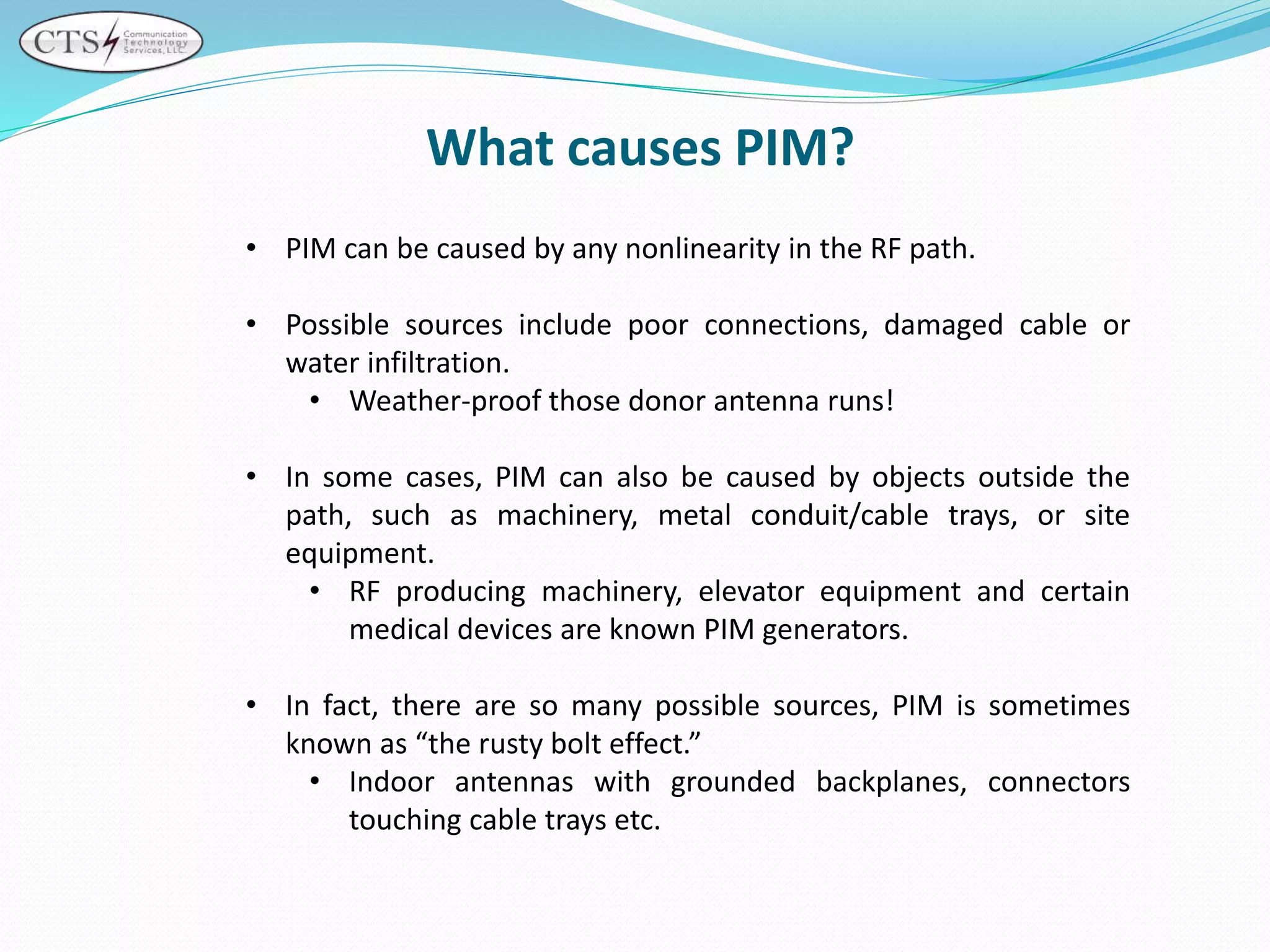 What causes PIM?
• PIM can be caused by any nonlinearity in the RF path.
• Possible sources include poor connections, damaged cable or
water infiltration.
• Weather-proof those donor antenna runs!
• In some cases, PIM can also be caused by objects outside the
path, such as machinery, metal conduit/cable trays, or site
equipment.
• RF producing machinery, elevator equipment and certain
medical devices are known PIM generators.
• In fact, there are so many possible sources, PIM is sometimes
known as “the rusty bolt effect.”
• Indoor antennas with grounded backplanes, connectors
touching cable trays etc.
 