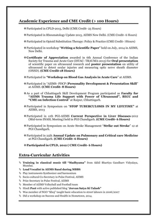 Academic Experience and CME Credit (> 100 Hours)
Participated in CPLD-2015, Delhi (CME Credit- 25 Hours)
Participated in Rheumatology Update 2015, AIIMS New Delhi. (CME Credit- 6 Hours)
Participated in Opioid Substitution Therapy: Policy & Practice (CME Credit- 7Hours)
Participated in workshop “Writing a Scientific Paper” held on July, 2014 in AIIMS,
New Delhi.
Certificate of Appreciation awarded in 6th Annual Conference of the Indian
Society for Trauma and Acute Care (ISTAC- TRAUMA-2013) for Oral presentation
of scientific paper on ultrasound research and poster presentation on utility of
ultrasound to detect ocular injuries and measuring optic nerve sheath diameter
(ONSD). (CME Credit-18 Hours)
Participated in “Workshop on Blood Gas Analysis in Acute Care” at AIIMS.
Participated in “AIIMS- PDCP (Personality Development & Presentation Skill”
at AIIMS. (CME Credit- 8 Hours)
As a part of Chhattisgarh Skill Development Program participated as Faculty for
“AIIMS Trauma Life Support with Power of Ultrasound”, BECC and
“CME on Infection Control” at Raipur, Chhattisgarh.
Participated in Symposium on “STOP TUBERCULOSIS IN MY LIFETIME” at
AIIMS, 2013
Participated in 11th PGI-AIIMS Current Perspective in Liver Diseases-2012
(Mid-term INASL Meeting) held in PGI Chandigarh. (CME Credit- 6 Hours)
Participated in Symposium on Acute Stroke Management “Strike out Stroke” 12 at
PGI Chandigarh.
Participated in 25th Annual Update on Pulmonary and Critical care Medicine
at PGI Chandigarh. (CME Credit- 6 Hours)
Participated in CPLD, 2012 ( CME Credit- 6 Hours)
Extra-Curricular Activities
 Training in classical music till “Madhyama” from Akhil Bhartiya Gandharv Vidyalaya,
Mumbai.
 Lead Vocalist in AIIMS Band during MBBS
 Play instruments Synthesizer and harmonium
 Socio-cultural Co-Secretary in Pulse Festival, AIIMS
 Prize Secretary in Pulse Festival, AIIMS
 Member of AIIMS Volleyball and Football team
 Hindi Poet with active published blog “Jeevan Satya Ki Talash”
 Was member of NGO “Khoj” taught basic education to street labours in 2006/2007
 Did a workshop on Success and Health in Hometown, 2014.
 