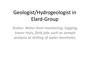 Geologist/Hydrogeologist in
Elard-Group
Duties: Water level monitoring, logging,
tracer tests, field jobs such as sample
analysis at drilling of water boreholes.
 