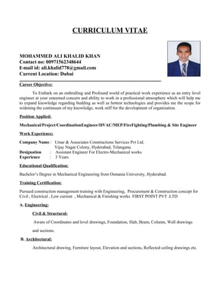 CURRICULUM VITAE
MOHAMMED ALI KHALID KHAN
Contact no: 00971562348644
E-mail id: ali.khalid778@gmail.com
Current Location: Dubai
__________________________________________________________________
Career Objective:
To Embark on an enthralling and Profound world of practical work experience as an entry level
engineer at your esteemed concern and ability to work in a professional atmosphere which will help me
to expand knowledge regarding budding as well as hottest technologies and provides me the scope for
widening the continuum of my knowledge, work stiff for the development of organization.
Position Applied:
Mechanical/Project/CoordinationEngineer/HVAC/MEP/FireFighting/Plumbing & Site Engineer
Work Experience:
Company Name : Umar & Associates Constructions Services Pvt Ltd.
Vijay Nagar Colony, Hyderabad, Telangana.
Designation : Assistant Engineer For Electro-Mechanical works
Experience : 3 Years
Educational Qualification:
Bachelor’s Degree in Mechanical Engineering from Osmania University, Hyderabad.
Training Certification:
Pursued construction management training with Engineering, Procurement & Construction concept for
Civil , Electrical , Low current , Mechanical & Finishing works FIRST POINT PVT .LTD
A. Engineering:
Civil & Structural:
Aware of Coordinates and level drawings, Foundation, Slab, Beam, Column, Wall drawings
and sections.
B. Architectural:
Architectural drawing, Furniture layout, Elevation and sections, Reflected ceiling drawings etc.
 