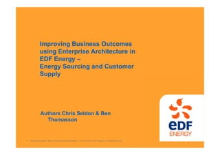 Protect Commercial - MEGA Confernce 2013 Presentation © 1st Feb 2013 EDF Energy plc. All rights Reserved.1
Improving Business Outcomes
using Enterprise Architecture in
EDF Energy –
Energy Sourcing and Customer
Supply
Authors Chris Seldon & Ben
Thomasson
 