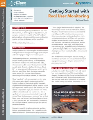 Getting Started with
Real User Monitoring
By Daniel Boutin
»» Background
»» What's a Beacon?
»» How Do I Get Started?
»» RUM & Marketing A/B Campaigns
»» Using RUM Data for Performance
Testing, and more...
INTRODUCTION
Real User Monitoring (RUM), also known as Real User
Measurement, is all the rage these days. However, not
everyone realizes how easy it is to “install” and start
gathering data, or how many different uses and metrics
you can get from the data you receive from RUM.
We’ll start by looking in the past…
BACKGROUND
Website performance monitoring has evolved over time
to help site owners manage increasingly more complex
and challenging site designs and business goals.
The first web performance monitoring solutions
focused primarily on availability. In the days when
the Internet itself was not as reliable as it is today,
site owners needed to know if their customers could
actually get to their sites at all and alert them if their
ISP—or some other critical component in their service
offering—was failing. Soon, site owners demanded
more, and the first external site performance
monitoring offerings began to appear on the market.
These “synthetic” web measurements, as they came
to be known, were taken from servers located in a
handful of places on the Internet, which robotically
requested specific web pages at regular intervals. These
early approaches did not use real web browsers, did not
execute scripts on the pages, did not track user states,
and did not step through user journeys on a site. As
synthetic web measurement technologies improved,
some of these limitations were overcome. Test services
began to use real browsers, and allowed a user to script
a multi-step journey. Test measurements could be run
on a variety of network connection types and even on
real mobile devices.
However, even with these improvements, synthetic
website monitoring could not give a complete picture
of web performance. Measurements were taken from
a small sample of locations that did not reflect the
real variety of visitors in small and medium markets.
The choice of network connections was also limited,
especially on mobile smartphone measurements.
Entire countries might not have probes from which
to take measurements at all. Often, only one or two
browsers were available to use for measuring, and
they might not have been the most popular versions
of those browsers. Some pages, such as purchase
confirmation pages, might have been unreachable in
a synthetic script, and the vast majority of pages on a
site might never have been included in a measurement
script at all.
How much better it would be if the site could arrange for
its visitors to report their own user experience rather than
relying on simulated users doing the same canned user
journeys over and over?
ENTER REAL USER MONITORING
Actually, why couldn’t the users’ browsers self-report
how long a page takes to load? The browsers have
standard timing events that fire during page loads, and
JavaScript can access the details about those events.
Why not have some JavaScript running on each page
that collects timing information and sends it back to a
220
CONTENTS
GetMoreRefcardz!VisitDZone.com/refcardzREALUSERMONITORING
© DZONE, INC. | DZONE.COM
BROUGHT TO YOU BY:
 