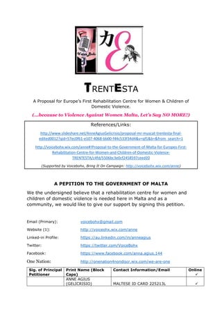 TRENTESTA
A Proposal for Europe’s First Rehabilitation Centre for Women & Children of
Domestic Violence.
(...because to Violence Against Women Malta, Let’s Say NO MORE!)
References/Links:
http://www.slideshare.net/AnneAgiusGelicrisio/proposal-mr-muscat-trentesta-final-
edited0012?qid=57ec0f61-e107-4068-bb00-f44c533f34d4&v=qf1&b=&from_search=1
http://voicebohx.wix.com/anne#!Proposal-to-the-Government-of-Malta-for-Europes-First-
Rehabilitation-Centre-for-Women-and-Children-of-Domestic-Violence-
TRENTESTA/c4fd/5506bc3e0cf2458597ceed20
(Supported by Voicebohx, Bring It On Campaign: http://voicebohx.wix.com/anne)
A PEPITION TO THE GOVERNMENT OF MALTA
We the undersigned believe that a rehabilitation centre for women and
children of domestic violence is needed here in Malta and as a
community, we would like to give our support by signing this petition.
Email (Primary): voicebohx@gmail.com
Website (1): http://voiceohx.wix.com/anne
Linked-in Profile: https://au.linkedin.com/in/anneagius
Twitter: https://twitter.com/VoiceBohx
Facebook: https://www.facebook.com/anna.agius.144
One Nation: http://onenation4nondiscr.wix.com/we-are-one
Sig. of Principal
Petitioner
Print Name (Block
Caps)
Contact Information/Email Online

ANNE AGIUS
(GELICRISIO) MALTESE ID CARD 225213L 
 