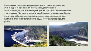 В местах где полезных ископаемых значительно меньше, но
много бурных рек делают ставку на гидравлические
электростанции. Это тоже не проходит не проходит незамеченным
для природы. Экологи говорят о необратимых изменениях флоры
и фауны в районах электростанции, о локальных изменениях
климата, а так же о загрязнении воды и огромном вреде для
рыбы.

 