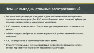 Чем же выгодны атомные электростанции?
 Тепловая электростанция «съедает» в день несколько железнодорожных
составов каменного угля. Для АЭС же необходимо лишь один-два кубометра
топлива, которое можно использовать повторно.

 АЭС занимает меньше места. Такую электростанцию можно разместить где
угодно.
 Объём вредных выбросов во время нормальной работы атомной станции
ничтожен.
 АЭС не вторгаются в экологический баланс Земли.
 Существует лишь один минус, мешающий мировому переходу на «атом»,
вопрос переработки и хранения радиоактивных отходов.

 