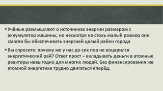  Учёные размышляют о источниках энергии размером с
аккумулятор машины, но несмотря на столь малый размер они
смогли бы обеспечивать энергией целый район города
 Вы спросите: почему же у нас до сих пор не воцарился
энергетический рай? Ответ прост – вкладывать деньги в атомные
реакторы невыгодно для многих людей. Без финансирования же
атомной энергетике трудно двигаться вперёд.

 