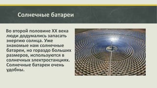 Солнечные батареи
Во второй половине XX века
люди додумались запасать
энергию солнца. Уже
знакомые нам солнечные
батареи, но гораздо больших
размеров, используются в
солнечных электростанциях.
Солнечные батареи очень
удобны.

 