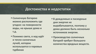 Достоинства и недостатки
 Солнечную батарею
можно расположить где
угодно: на поверхности
воды, на крыше дома и
т.д.

 В дождливые и пасмурные
дни энергия не
вырабатывается, поэтому у
дома должно быть несколько
источников энергии.

 Помимо света, в ход идёт
и тепло солнечных
лучей, которое
используется в паровых
турбинах

 Производство солнечных
батарей требует большого
количества вредных веществ.

 
