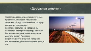 «Дорожная энергия»
Совсем недавно израильские учёные
предложили проект «дорожной
энергии». Представьте себе — тротуар
состоит из подвижных
панелей, наступая на которые вы
«качаете» электрогенератор, как если
бы жали на педали велосипеда или
двигали рычаг. При этом
вырабатывается энергия, которая в
последствии идёт на освещение улиц и
т.п.

 