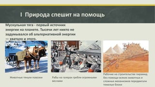 I Природа спешит на помощь
Мускульная тяга - первый источник
энергии на планете. Тысячи лет никто не
задумывался об альтернативной энергии
— хватало и этого.

Животные тянули повозки

Рабы на галерах гребли огромными
веслами

Рабочие на строительстве пирамид
без помощи всяких животных и
сложных механизмов передвигали
тяжелые блоки

 