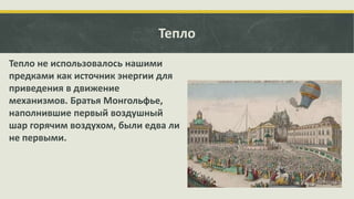Тепло
Тепло не использовалось нашими
предками как источник энергии для
приведения в движение
механизмов. Братья Монгольфье,
наполнившие первый воздушный
шар горячим воздухом, были едва ли
не первыми.

 