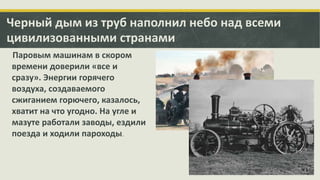 Черный дым из труб наполнил небо над всеми
цивилизованными странами
Паровым машинам в скором
времени доверили «все и
сразу». Энергии горячего
воздуха, создаваемого
сжиганием горючего, казалось,
хватит на что угодно. На угле и
мазуте работали заводы, ездили
поезда и ходили пароходы.

 