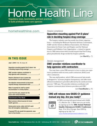 Home Health Line | 9737 Washingtonian Blvd., Ste. 200 | Gaithersburg, MD 20878-7364 | 1-855-CALL-DH1
IN THIS ISSUE
Home Health LineRegulatory news, benchmarks and best practices
to build profitable home care agencies
homehealthline.com
July 7, 2014 | Vol. 39, Issue 26
Benchmark of the Week
CMS will release new OASIS-C1 guidance
manual any day. Are you ready?
 CMS is moving full speed ahead with OASIS-
C1, effective Jan. 1. Make sure you are ready
by signing up for the 10th Annual National
Quality Outcomes  OASIS-C Conference
Sept. 15 to 18 in Chicago. Save $300 by
signing up by July 7 at
www.homecareoutcomesconference.com.
Opposition mounting against Part D plans’ role
in deciding hospice drug coverage.............................1
CMS’ provider relations coordinator to
help agencies with contractors..................................1
Require clinicians to turn in same-day
documentation to avoid deficiencies..........................2
Use objective measurements to document
required therapy reassessment visits........................3
Make it essential for staff to submit
documentation in a timely fashion..............................4
Learn from the past, prepare for the
future with revised timelines......................................4
Most common referral sources for home
health agencies...........................................................5
Having same nurses, aides visit ALFs each
time will strengthen relationships..............................6
Proposed PPS rule would trim payments, ease
face-to-face burden....................................................8
Hospice compliance
Opposition mounting against Part D plans’
role in deciding hospice drug coverage
The hospice industry now has nearly four dozen organiza-
tions — including the Medicare Payment Advisory Commission,
AARP and the American Medical Association, the National
Association for Home Care and Hospice and the National
Hospice and Palliative Care Organization — joined in opposi-
tion to CMS instructions which would require that Part D drug
plans preauthorize drugs needed by hospice patients.
(see Part D, p. 7)
Denials management
CMS’ provider relations coordinator to
help agencies with contractors
You now have a new CMS resource to turn to when you expe-
rience problems with recovery audit contractors (RACs) and
other contractors.
The new staff position, which CMS announced last month,
is designed to “increase program transparency and offer more
efficient resolutions to providers affected by the medical review
process,” CMS says. The provider relations coordinator will
“improve communication between providers and CMS.”
(see Coordinator, p. 8)
 