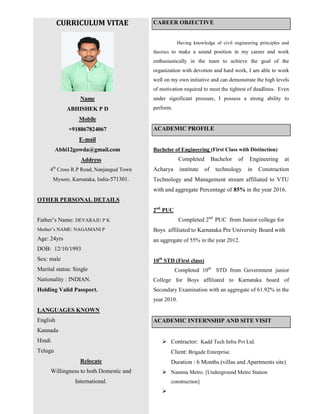 CURRICULUM VITAE
Name
ABHISHEK P D
Mobile
+918867824067
E-mail
Abhi12gowda@gmail.com
Address
4th
Cross R.P Road, Nanjangud Town
Mysore, Karnataka, India-571301.
OTHER PERSONAL DETAILS
Father’s Name: DEVARAJU P K
Mother’s NAME: NAGAMANI P
Age: 24yrs
DOB: 12/10/1993
Sex: male
Marital status: Single
Nationality : INDIAN.
Holding Valid Passport.
LANGUAGES KNOWN
English
Kannada
Hindi
Telugu
Relocate
Willingness to both Domestic and
International.
CAREER OBJECTIVE
Having knowledge of civil engineering principles and
theories to make a sound position in my career and work
enthusiastically in the team to achieve the goal of the
organization with devotion and hard work, I am able to work
well on my own initiative and can demonstrate the high levels
of motivation required to meet the tightest of deadlines. Even
under significant pressure, I possess a strong ability to
perform.
ACADEMIC PROFILE
Bachelor of Engineering (First Class with Distinction)
Completed Bachelor of Engineering at
Acharya institute of technology in Construction
Technology and Management stream affiliated to VTU
with and aggregate Percentage of 85% in the year 2016.
2nd
PUC
Completed 2nd
PUC from Junior college for
Boys affiliated to Karnataka Pre University Board with
an aggregate of 55% in the year 2012.
10th
STD (First class)
Completed 10th
STD from Government junior
College for Boys affiliated to Karnataka board of
Secondary Examination with an aggregate of 61.92% in the
year 2010.
ACADEMIC INTERNSHIP AND SITE VISIT
 Contractor: Kadd Tech Infra Pvt Ltd.
Client: Brigade Enterprise.
Duration : 6 Months.(villas and Apartments site)
 Namma Metro. [Underground Metro Station
construction]

 