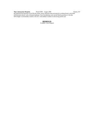Mary Immaculate Hospital March 2008 – August 2008 Queens, NY
● Facilitated the functions of the ER physicians, nurses and physician assistants by working closely with them
● Performed clerical work, obtained medicines from the pharmacy and carried blood specimens to thelabs
● Privileged to attend daily rounds in the ICU with medical students in discussing patient care
REFERENCES
Available Upon Request
 