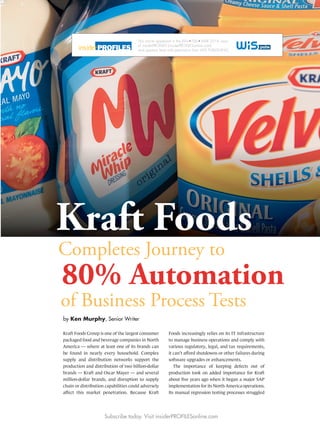 by Ken Murphy, Senior Writer
of Business Process Tests
80% Automation
Completes Journey to
Kraft Foods Group is one of the largest consumer
packaged food and beverage companies in North
America — where at least one of its brands can
be found in nearly every household. Complex
supply and distribution networks support the
production and distribution of two billion-dollar
brands — Kraft and Oscar Mayer — and several
million-dollar brands, and disruption to supply
chain or distribution capabilities could adversely
affect this market penetration. Because Kraft
Foods increasingly relies on its IT infrastructure
to manage business operations and comply with
various regulatory, legal, and tax requirements,
it can’t afford shutdowns or other failures during
software upgrades or enhancements.
The importance of keeping defects out of
production took on added importance for Kraft
about ﬁve years ago when it began a major SAP
implementation for its North America operations.
Its manual regression testing processes struggled
Kraft Foods
Subscribe today. Visit insiderPROFILESonline.com
This article appeared in the JAN FEB MAR 2014 issue
of insiderPROFILES (insiderPROFILESonline.com)
and appears here with permission from WIS PUBLISHING.
 