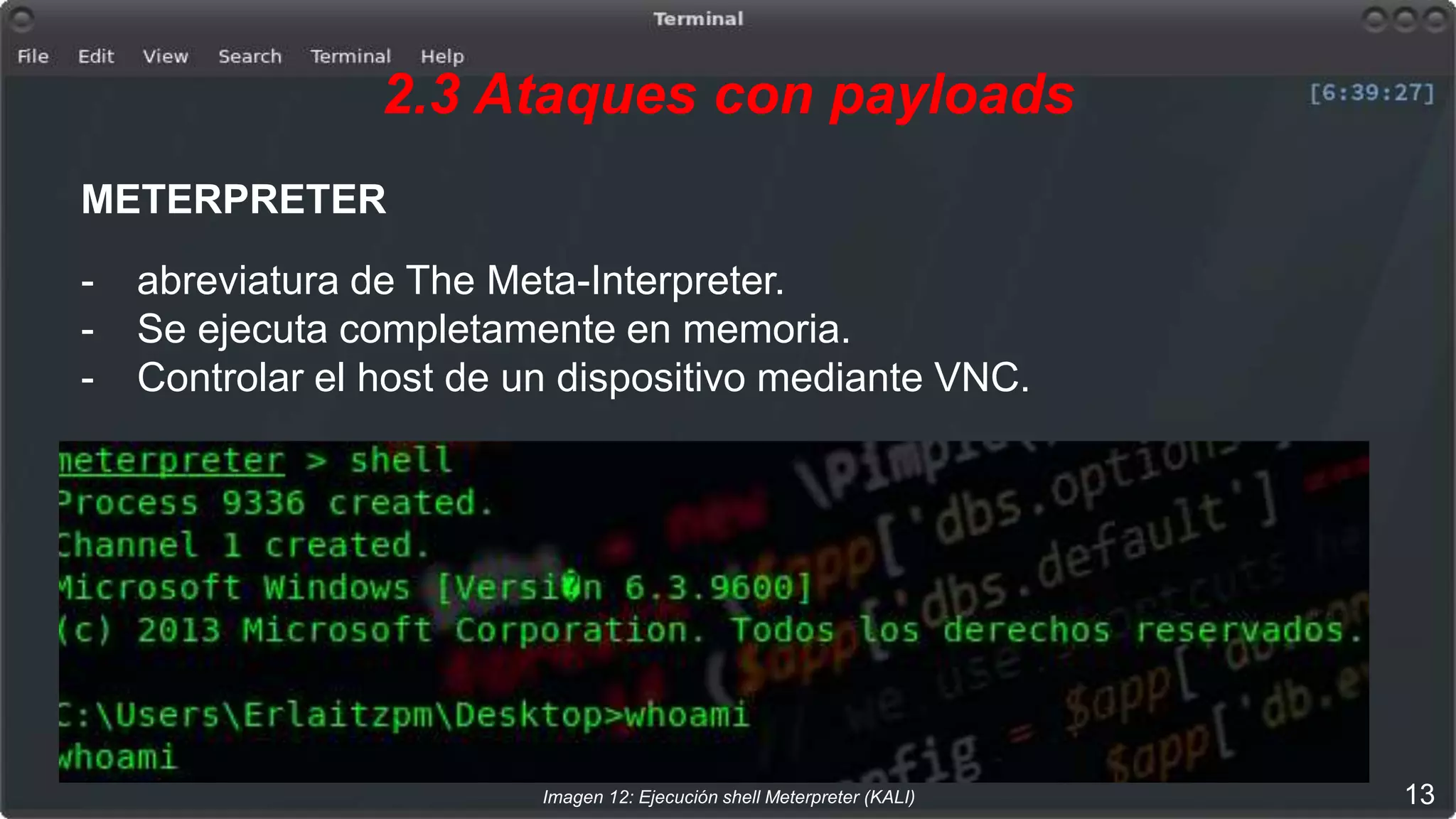 2.3 Ataques con payloads
METERPRETER
- abreviatura de The Meta-Interpreter.
- Se ejecuta completamente en memoria.
- Controlar el host de un dispositivo mediante VNC.
Imagen 12: Ejecución shell Meterpreter (KALI) 13
 