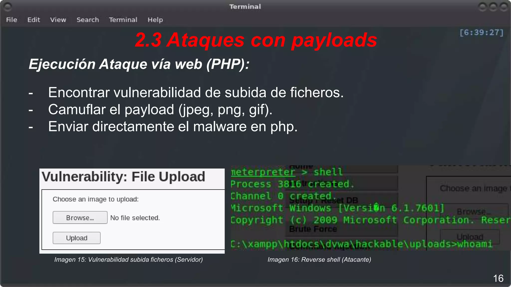 2.3 Ataques con payloads
Ejecución Ataque vía web (PHP):
- Encontrar vulnerabilidad de subida de ficheros.
- Camuflar el payload (jpeg, png, gif).
- Enviar directamente el malware en php.
16
Imagen 15: Vulnerabilidad subida ficheros (Servidor) Imagen 16: Reverse shell (Atacante)
 