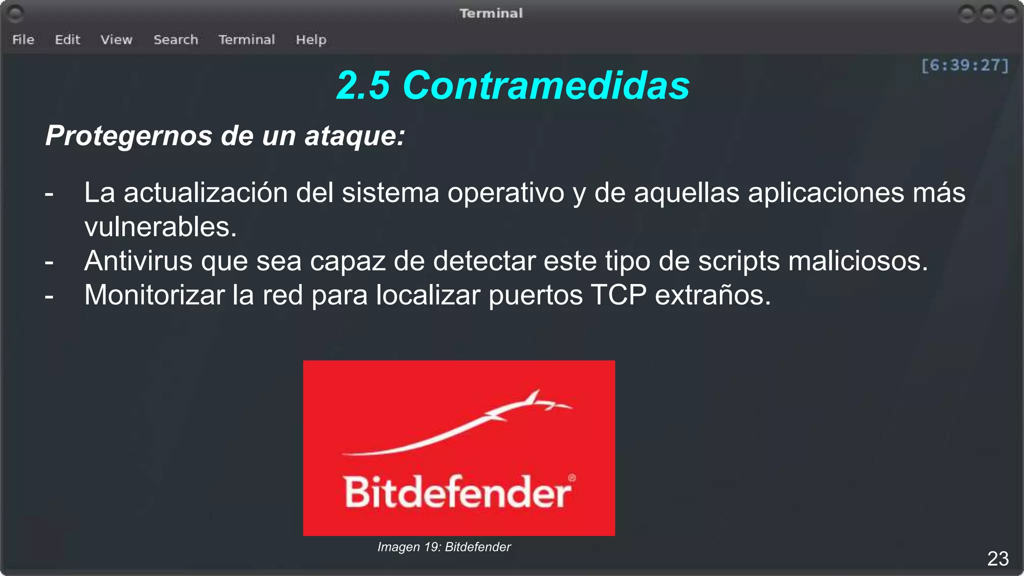2.5 Contramedidas
Protegernos de un ataque:
- La actualización del sistema operativo y de aquellas aplicaciones más
vulnerables.
- Antivirus que sea capaz de detectar este tipo de scripts maliciosos.
- Monitorizar la red para localizar puertos TCP extraños.
23
Imagen 19: Bitdefender
 