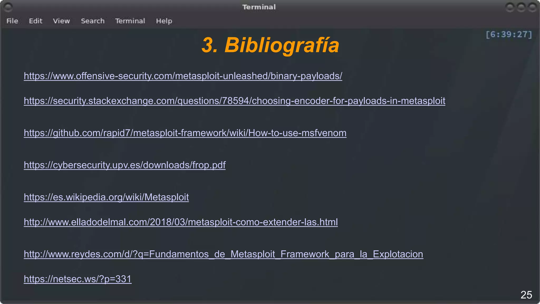 3. Bibliografía
https://www.offensive-security.com/metasploit-unleashed/binary-payloads/
https://security.stackexchange.com/questions/78594/choosing-encoder-for-payloads-in-metasploit
https://github.com/rapid7/metasploit-framework/wiki/How-to-use-msfvenom
https://cybersecurity.upv.es/downloads/frop.pdf
https://es.wikipedia.org/wiki/Metasploit
http://www.elladodelmal.com/2018/03/metasploit-como-extender-las.html
http://www.reydes.com/d/?q=Fundamentos_de_Metasploit_Framework_para_la_Explotacion
https://netsec.ws/?p=331
25
 