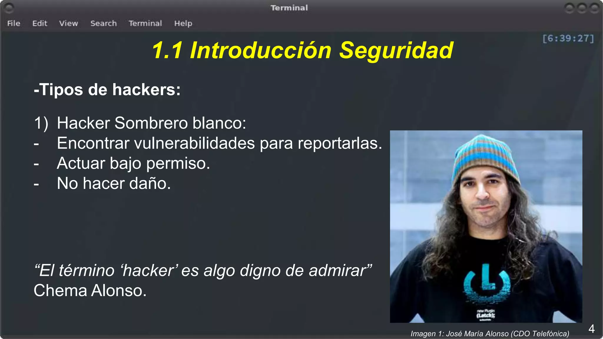 1.1 Introducción Seguridad
-Tipos de hackers:
1) Hacker Sombrero blanco:
- Encontrar vulnerabilidades para reportarlas.
- Actuar bajo permiso.
- No hacer daño.
“El término ‘hacker’ es algo digno de admirar”
Chema Alonso.
4Imagen 1: José María Alonso (CDO Telefónica)
 