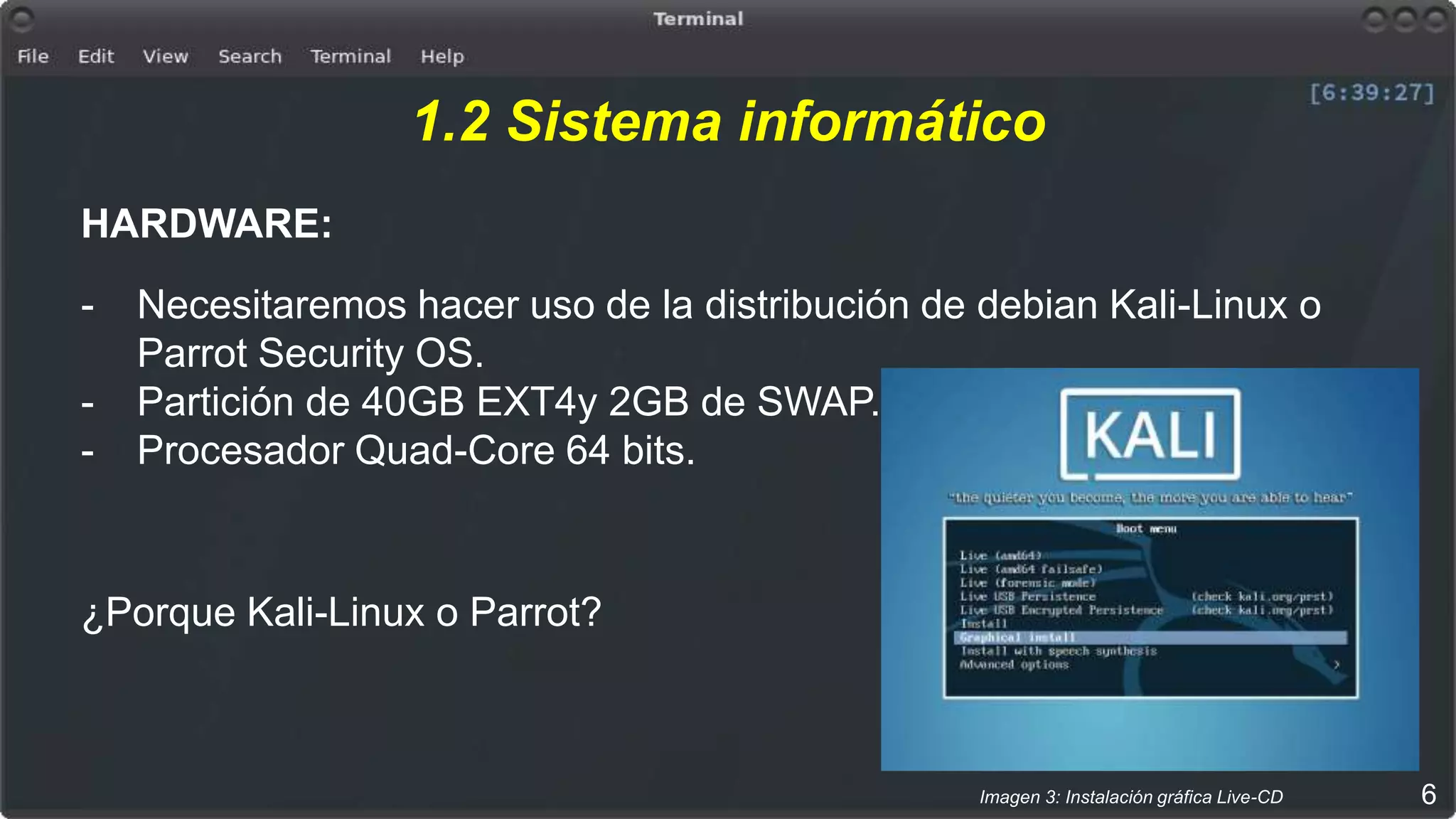 1.2 Sistema informático
HARDWARE:
- Necesitaremos hacer uso de la distribución de debian Kali-Linux o
Parrot Security OS.
- Partición de 40GB EXT4y 2GB de SWAP.
- Procesador Quad-Core 64 bits.
¿Porque Kali-Linux o Parrot?
6Imagen 3: Instalación gráfica Live-CD
 