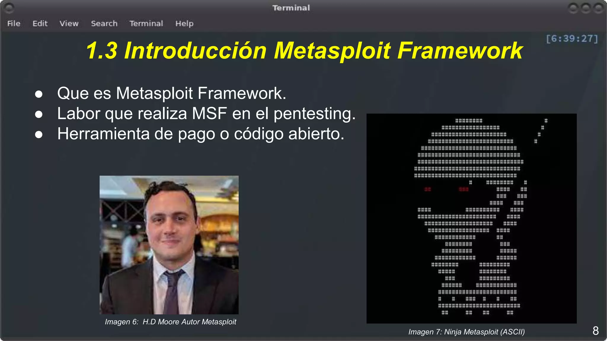 1.3 Introducción Metasploit Framework
● Que es Metasploit Framework.
● Labor que realiza MSF en el pentesting.
● Herramienta de pago o código abierto.
8Imagen 7: Ninja Metasploit (ASCII)
Imagen 6: H.D Moore Autor Metasploit
 