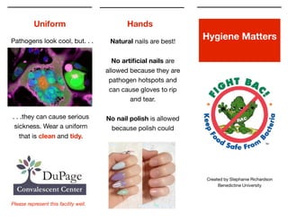 !
!
Hygiene Matters
Created by Stephanie Richardson

Benedictine University
Uniform Hands
. . .they can cause serious
sickness. Wear a uniform
that is clean and tidy.
Pathogens look cool, but. . .
Please represent this facility well.
Natural nails are best! 

!
No artiﬁcial nails are
allowed because they are
pathogen hotspots and
can cause gloves to rip
and tear. 

!
No nail polish is allowed
because polish could
 