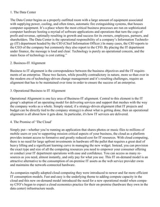 1. The Data Center
The Data Center begins as a properly outfitted room with a large amount of equipment associated
with supplying power, cooling, and often times, automatic fire extinguishing systems, that houses
computer equipment. It‘s a place where the most critical business processes are run on sophisticated
computer hardware hosting a myriad of software applications and operations that turn the cogs of
profit and revenue, optimally resulting in growth and success for its owners, employees, partners, and
shareholders. The Data Center is the operational responsibility of a company‘s Information Technolo-
gy (IT) department headed by the CIO (Chief Information Officer.) In many cases, the CIO reports to
the CEO of the company but commonly they also report to the CFO. By placing the IT department
under finance, the message is loud and clear: Technology is purely an operational concern, and the
main focus of technology is cost cutting.‖
2. Business-IT Alignment
Business to IT alignment is the correspondence between the business objectives and the IT require-
ments of an enterprise. These two factors, while possibly contradictory in nature, more so than ever in
the modern era of technology-driven change management and it‘s resulting challenges, require an
alignment that has to be maintained over time in order to ensure the success of an enterprise.
3. Operational Business to IT Alignment
Operational Alignment is one key area of Business-IT alignment. Central to this element is the IT
group‘s adoption of an operating model for delivering services and support that meshes with the way
the company works as a whole. Simply stated, if a strategy-driven alignment (that IT projects and
budget can be directly tied to the company strategy) is about what is getting done, then an operational
alignment is all about how it gets done. In particular, it's how IT services are delivered.
4. The Promise of ‗The Cloud‘
Simply put—whether you‘re running an application that shares photos or music files to millions of
mobile users or you‘re supporting mission critical aspects of your business, the cloud as a platform
provides instant access to formative and greatly reduced cost for IT resources. With cloud computing,
there is no need for large upfront investments in hardware off the pallet that requires a great deal of
heavy lifting and a significant learning curve in managing the new widget. Instead, you can provision
the exact type and size of all the computing resources you need to empower your consumer offering
or conduct your IT department operations with ease and confidence. You can access as many re-
sources as you need, almost instantly, and only pay for what you use. This IT on-demand model is an
attractive alternative to the consumption of on-premise IT assets as the web service provider owns
and maintains the network-connected hardware.
As companies rapidly adopted cloud computing they were introduced to newer and far more efficient
IT consumption models. Fast and easy is the underlying theme to adding compute capacity in the
cloud and this new on-demand model introduced the need for a new operational model when compa-
ny CFO‘s began to expect a cloud economics practice for their on-premise (hardware they own in the
data center) infrastructure needs.
 