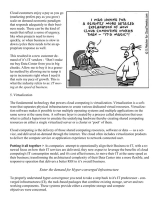 Cloud customers enjoy a pay as you go
(marketing prefers pay as you grow)
scale on demand economic paradigm
that responds adequately to their busi-
ness needs. These can be the kind of
needs that reflect a sense of urgency,
like when projects need to move
quickly, or when business is slow in
down cycles there needs to be an ap-
propriate response as well.
This resulted in a new customer de-
mand of it‘s IT vendors - ―Don‘t make
me buy Data Center from you in big
chunks. Allow me to buy it in a granu-
lar method by allowing me to ramp it
up in increments right when I need it
that suits my pace of growth. This is
what the industry refers to as: IT mov-
ing at the speed of business.
5. Virtualization
The fundamental technology that powers cloud computing is virtualization. Virtualization is a soft-
ware that separates physical infrastructures to create various dedicated virtual resources. Virtualiza-
tion software makes it possible to run multiple operating systems and multiple applications on the
same server at the same time. A software layer is created by a process called abstraction that uses
what is called a hypervisor to emulate the underlying hardware thereby creating shared computing
resources on either a single virtualized server or a cluster or ‗pool‘ of them.
Cloud computing is the delivery of those shared computing resources, software or data — as a ser-
vice, and delivered on-demand through the internet. The cloud often includes virtualization products
to deliver the compute service or application experience to network connected user.
Putting it all together > As companies attempt to operationally align their Business to IT, with a re-
newed focus on how their IT services are delivered, they now expect to leverage the benefits of cloud
computing's IT consumption model, and it's cost effectiveness, to move their IT at the same speed as
their business; transforming the architectural complexity of their Data Center into a more flexible, and
responsive operation that delivers a better ROI to it‘s overall business.
Enter the demand for Hyper-converged Infrastructure
To properly understand hyper-convergence you need to take a step back to it's IT predecessor - con-
verged infrastructures (CI), the rack-based packages that combine existing storage, server and net-
working components. These systems provide either a complete storage and compute
objectives were concerned.
 