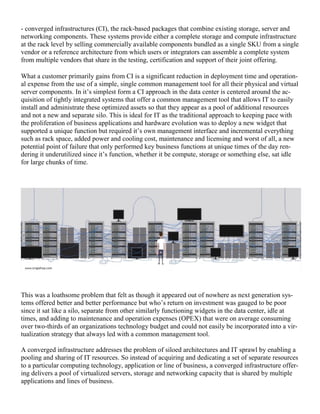 - converged infrastructures (CI), the rack-based packages that combine existing storage, server and
networking components. These systems provide either a complete storage and compute infrastructure
at the rack level by selling commercially available components bundled as a single SKU from a single
vendor or a reference architecture from which users or integrators can assemble a complete system
from multiple vendors that share in the testing, certification and support of their joint offering.
What a customer primarily gains from CI is a significant reduction in deployment time and operation-
al expense from the use of a simple, single common management tool for all their physical and virtual
server components. In it‘s simplest form a CI approach in the data center is centered around the ac-
quisition of tightly integrated systems that offer a common management tool that allows IT to easily
install and administrate these optimized assets so that they appear as a pool of additional resources
and not a new and separate silo. This is ideal for IT as the traditional approach to keeping pace with
the proliferation of business applications and hardware evolution was to deploy a new widget that
supported a unique function but required it‘s own management interface and incremental everything
such as rack space, added power and cooling cost, maintenance and licensing and worst of all, a new
potential point of failure that only performed key business functions at unique times of the day ren-
dering it underutilized since it‘s function, whether it be compute, storage or something else, sat idle
for large chunks of time.
This was a loathsome problem that felt as though it appeared out of nowhere as next generation sys-
tems offered better and better performance but who‘s return on investment was gauged to be poor
since it sat like a silo, separate from other similarly functioning widgets in the data center, idle at
times, and adding to maintenance and operation expenses (OPEX) that were on average consuming
over two-thirds of an organizations technology budget and could not easily be incorporated into a vir-
tualization strategy that always led with a common management tool.
A converged infrastructure addresses the problem of siloed architectures and IT sprawl by enabling a
pooling and sharing of IT resources. So instead of acquiring and dedicating a set of separate resources
to a particular computing technology, application or line of business, a converged infrastructure offer-
ing delivers a pool of virtualized servers, storage and networking capacity that is shared by multiple
applications and lines of business.
 