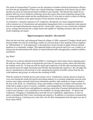The result of incorporating CI systems was the realization of modern technical and business efficien-
cies from the pre-integration of these once siloed technology components at the factory into an offer-
ing that can easily be stood up and made available to users quickly. This became the model for on-
premise delivery of new hardware technology given the success that cloud computing enjoyed with
it‘s instant gratification model and the resulting desire for IT to be able to mimic in terms of offering
new pools of resources at the speed and pace of new business needs and users.
To summarize: a dramatic reduction in IT complexity, through the use of pre-integrated hardware
with a common set of virtualization and automation management tools, is an important value proposi-
tion for converged infrastructure along with the ―cloud ready‖ nature of a new system that combined
server, storage and network into a single framework capable of handling enormous data sets that
cloud computing can require.
Hyperconvergence; but first—the network!
Since the dot-com bust, and subsequent financial collapse in 2008, corporate IT budgets shrank and it
became harder over time for technology vendors to convince them to buy anything with an emphasis
on ‗differentiated‘ or ‗well engineered‘ as the preference slowly became to adopt software-defined
hardware in a commodity wrapper. This approach began at the network and Cisco was a leader in of-
fering network administrators the ability to control network traffic through policy-enabled workflow
automation.
Say What?
The basis of a software-defined network (SDN) is virtualization which made cloud computing possi-
ble and now allows data centers to dynamically provision IT resources exactly where and when they
are needed; on the fly. To keep up with the speed and complexity of all this split-second processing,
the network must also adapt, becoming more flexible and automatically responsive. We can apply the
idea of virtualization to the network as well, separating the function of traffic control from the net-
work hardware and giving it to software thus resulting in SDN.
With the explosion of mobile devices and content, server virtualization, and the advent of cloud ser-
vices were among the trends driving the networking industry to re-examine traditional network archi-
tectures since legacy networks had serious limitations and their older methods no longer worked in
the race to the cloud. As virtualization, cloud, and mobility created more complex environments, net-
works had to adapt in terms of security, scalability, and manageability. Most enterprise networks,
however, rely on siloed boxes and appliances requiring a great deal of manual administration through
a native user interface, a key contributor to the condition we already talked about – IT sprawl and
complexity. Changing or expanding these networks for new capabilities, applications, or users re-
quires reconfiguration that is time consuming and expensive. In addition, as customers consumed the-
se network devices, a learning curve came into view for their management tools that again was out of
focus where OPEX
 