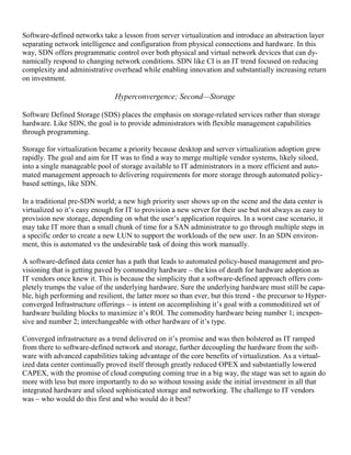 Software-defined networks take a lesson from server virtualization and introduce an abstraction layer
separating network intelligence and configuration from physical connections and hardware. In this
way, SDN offers programmatic control over both physical and virtual network devices that can dy-
namically respond to changing network conditions. SDN like CI is an IT trend focused on reducing
complexity and administrative overhead while enabling innovation and substantially increasing return
on investment.
Hyperconvergence; Second—Storage
Software Defined Storage (SDS) places the emphasis on storage-related services rather than storage
hardware. Like SDN, the goal is to provide administrators with flexible management capabilities
through programming.
Storage for virtualization became a priority because desktop and server virtualization adoption grew
rapidly. The goal and aim for IT was to find a way to merge multiple vendor systems, likely siloed,
into a single manageable pool of storage available to IT administrators in a more efficient and auto-
mated management approach to delivering requirements for more storage through automated policy-
based settings, like SDN.
In a traditional pre-SDN world; a new high priority user shows up on the scene and the data center is
virtualized so it‘s easy enough for IT to provision a new server for their use but not always as easy to
provision new storage, depending on what the user‘s application requires. In a worst case scenario, it
may take IT more than a small chunk of time for a SAN administrator to go through multiple steps in
a specific order to create a new LUN to support the workloads of the new user. In an SDN environ-
ment, this is automated vs the undesirable task of doing this work manually.
A software-defined data center has a path that leads to automated policy-based management and pro-
visioning that is getting paved by commodity hardware – the kiss of death for hardware adoption as
IT vendors once knew it. This is because the simplicity that a software-defined approach offers com-
pletely trumps the value of the underlying hardware. Sure the underlying hardware must still be capa-
ble, high performing and resilient, the latter more so than ever, but this trend - the precursor to Hyper-
converged Infrastructure offerings – is intent on accomplishing it‘s goal with a commoditized set of
hardware building blocks to maximize it‘s ROI. The commodity hardware being number 1; inexpen-
sive and number 2; interchangeable with other hardware of it‘s type.
Converged infrastructure as a trend delivered on it‘s promise and was then bolstered as IT ramped
from there to software-defined network and storage, further decoupling the hardware from the soft-
ware with advanced capabilities taking advantage of the core benefits of virtualization. As a virtual-
ized data center continually proved itself through greatly reduced OPEX and substantially lowered
CAPEX, with the promise of cloud computing coming true in a big way, the stage was set to again do
more with less but more importantly to do so without tossing aside the initial investment in all that
integrated hardware and siloed sophisticated storage and networking. The challenge to IT vendors
was – who would do this first and who would do it best?
 
