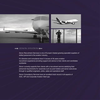 2
ZENON AVIATION
Zenon Recruitment Services is one of Europe’s fastest growing specialist suppliers of
skilled personnel to the aviation industry.
It’s directors and consultants have in excess of 30 years aviation
recruitment experience providing support and advice to their clients and candidates
worldwide.
Zenon currently supports their clients with a recruitment service satisfying their
personnel requirements for vacancies such as post holders and senior executives
through to qualified engineers, pilots, sales and operations staff.
Zenon Consultancy Services have an excellent track record in all aspects of
AOC, VIP and Corporate Aviation Start-ups.
 