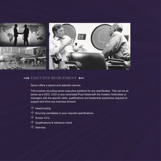 4
EXECUTIVE RECRUITMENT
Zenon offers a search and selection service.
This involves recruiting senior executive positions for any specification. This can be as
senior as a CEO, COO or any nominated Post Holderwith the Aviation Authorities or
managers with the specific skills, qualifications and leadership experience required to
support and drive any business forward.
Head-hunting
Sourcing candidates to your required specifications
Screen CV’s
Qualifications & reference check
Interview
 