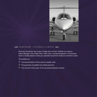 5
TEMPORARY / CONTRACT LABOUR
Short term personnel, day to day or longer term contract. Whether you need an
Interim Manager, Ferry Flight Crew, Cabin Crew, Licensed Engineers or Technicians,
Zenon is ideally placed to meet your specialist recruitment needs at a moment’s notice.
The benefits are:
The transformation of fixed costs to variable costs
The guarantee of qualified and vetted personnel
The removal of the burden of the recruitment/selection process
 