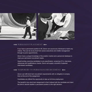 6
PERMANENT PLACEMENT
If you have a permanent position to fill, Zenon can source any individual to match any
criteria. This can be at any level from senior executives and middle management
through to junior appointments.
Zenon have a unique knowledge of the aviation market and a personnel database to
meet your permanent recruitment needs.
Head-hunting, sourcing candidates to any specification, screening CV’s, interviews,
references and qualifications checks, Zenon will supply a shortlist of selected
interviewed candidates.
TEMPORARY TO PERMANENT RECRUITMENT
Zenon can fulfil short term recruitment requirements with no obligation to employ
them at the end of the assignment.
Candidates are offered the opportunity to take up full time employment.
The benefit to any short term assignment is that it allows both the candidate and client
the time to decide whether a permanent position is the right decision.
 